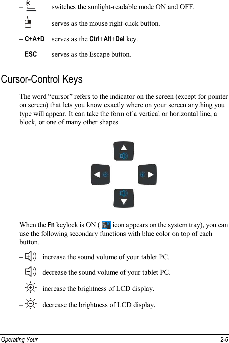 Operating Your   2-6 –    switches the sunlight-readable mode ON and OFF. –     serves as the mouse right-click button. – C+A+D  serves as the Ctrl+Alt+Del key. – ESC   serves as the Escape button. Cursor-Control Keys The word “cursor” refers to the indicator on the screen (except for pointer on screen) that lets you know exactly where on your screen anything you type will appear. It can take the form of a vertical or horizontal line, a block, or one of many other shapes.  When the Fn keylock is ON (   icon appears on the system tray), you can use the following secondary functions with blue color on top of each button. –    increase the sound volume of your tablet PC. –    decrease the sound volume of your tablet PC. –    increase the brightness of LCD display. –    decrease the brightness of LCD display.  