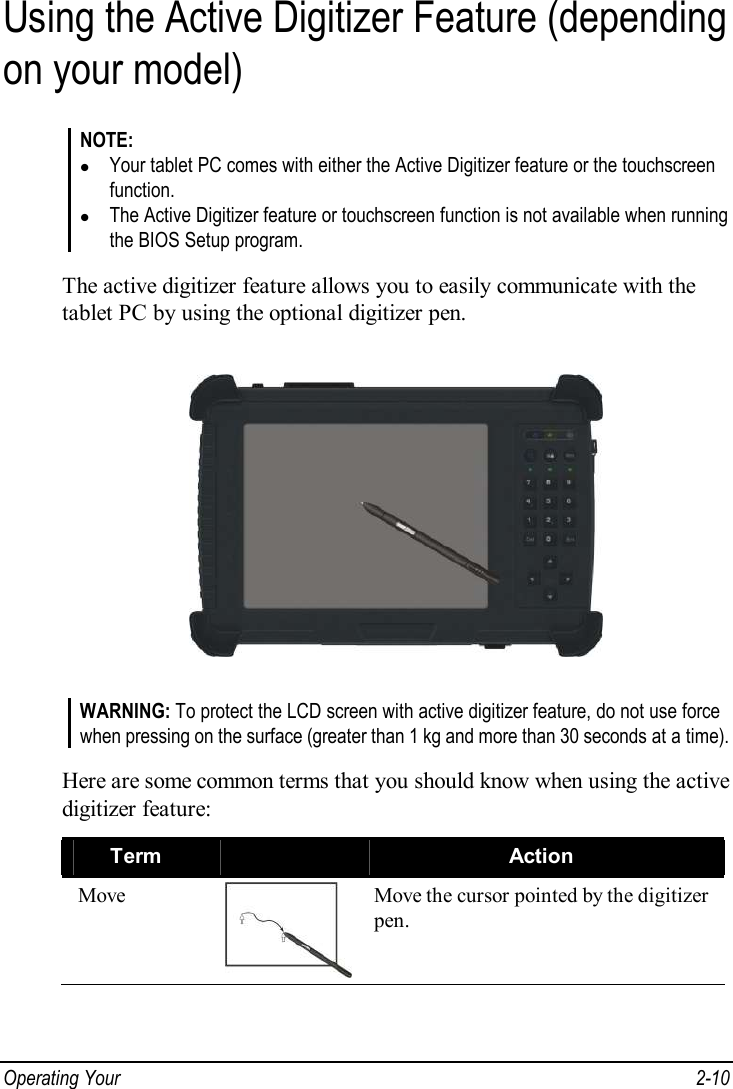  Operating Your   2-10 Using the Active Digitizer Feature (depending on your model) NOTE: l Your tablet PC comes with either the Active Digitizer feature or the touchscreen function. l The Active Digitizer feature or touchscreen function is not available when running the BIOS Setup program.  The active digitizer feature allows you to easily communicate with the tablet PC by using the optional digitizer pen.  WARNING: To protect the LCD screen with active digitizer feature, do not use force when pressing on the surface (greater than 1 kg and more than 30 seconds at a time).  Here are some common terms that you should know when using the active digitizer feature: Term   Action Move  Move the cursor pointed by the digitizer pen. 