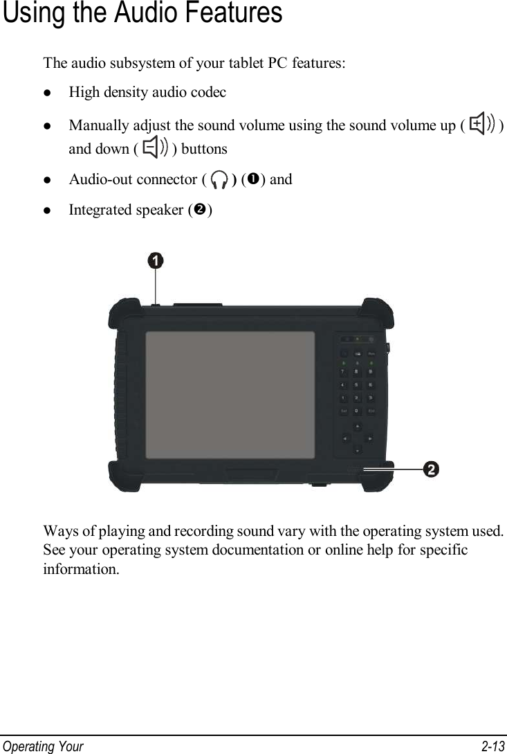  Operating Your   2-13 Using the Audio Features The audio subsystem of your tablet PC features: l High density audio codec l Manually adjust the sound volume using the sound volume up (   ) and down (   ) buttons l Audio-out connector (   ) (Œ) and l Integrated speaker (•)  Ways of playing and recording sound vary with the operating system used. See your operating system documentation or online help for specific information. 