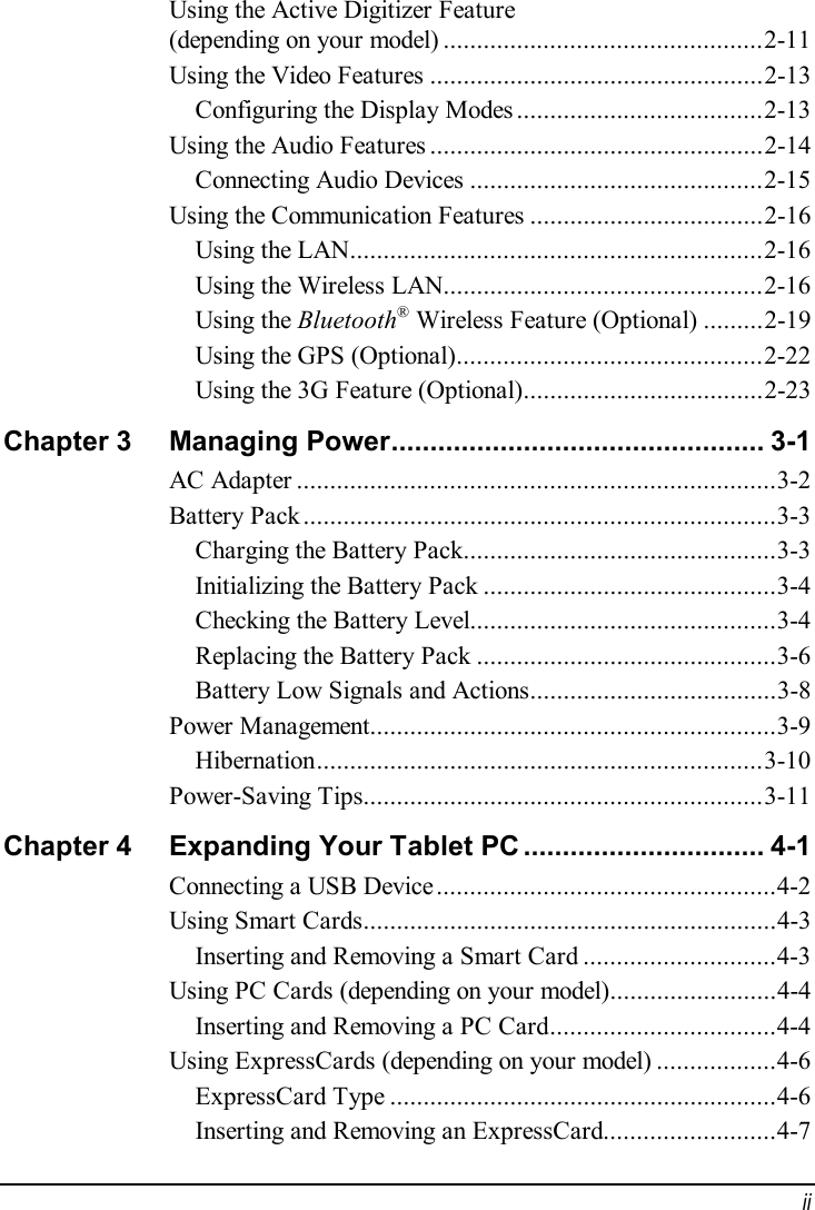  ii Using the Active Digitizer Feature (depending on your model)................................................2-11 Using the Video Features..................................................2-13 Configuring the Display Modes.....................................2-13 Using the Audio Features..................................................2-14 Connecting Audio Devices............................................2-15 Using the Communication Features...................................2-16 Using the LAN..............................................................2-16 Using the Wireless LAN................................................2-16 Using the Bluetooth® Wireless Feature (Optional).........2-19 Using the GPS (Optional)..............................................2-22 Using the 3G Feature (Optional)....................................2-23 Chapter 3  Managing Power................................................3-1 AC Adapter........................................................................3-2 Battery Pack.......................................................................3-3 Charging the Battery Pack...............................................3-3 Initializing the Battery Pack............................................3-4 Checking the Battery Level..............................................3-4 Replacing the Battery Pack.............................................3-6 Battery Low Signals and Actions.....................................3-8 Power Management.............................................................3-9 Hibernation...................................................................3-10 Power-Saving Tips............................................................3-11 Chapter 4  Expanding Your Tablet PC...............................4-1 Connecting a USB Device...................................................4-2 Using Smart Cards..............................................................4-3 Inserting and Removing a Smart Card.............................4-3 Using PC Cards (depending on your model).........................4-4 Inserting and Removing a PC Card..................................4-4 Using ExpressCards (depending on your model)..................4-6 ExpressCard Type..........................................................4-6 Inserting and Removing an ExpressCard..........................4-7 