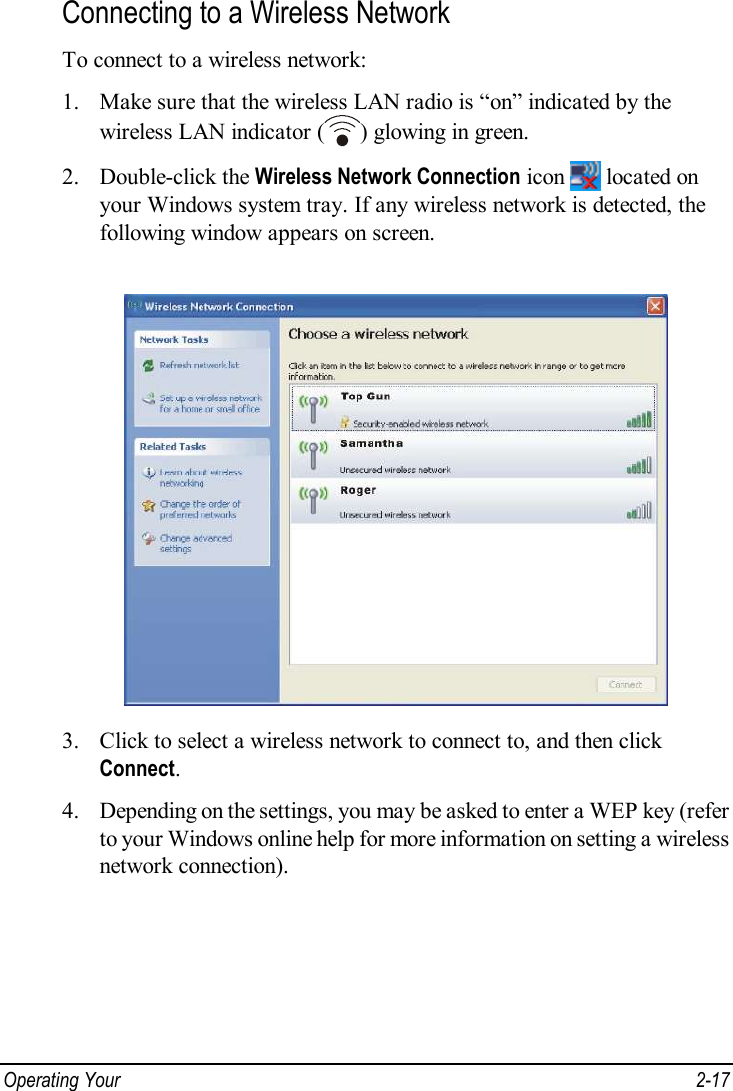  Operating Your   2-17 Connecting to a Wireless Network To connect to a wireless network: 1. Make sure that the wireless LAN radio is “on” indicated by the wireless LAN indicator ( ) glowing in green. 2. Double-click the Wireless Network Connection icon   located on your Windows system tray. If any wireless network is detected, the following window appears on screen.  3. Click to select a wireless network to connect to, and then click Connect. 4. Depending on the settings, you may be asked to enter a WEP key (refer to your Windows online help for more information on setting a wireless network connection).  