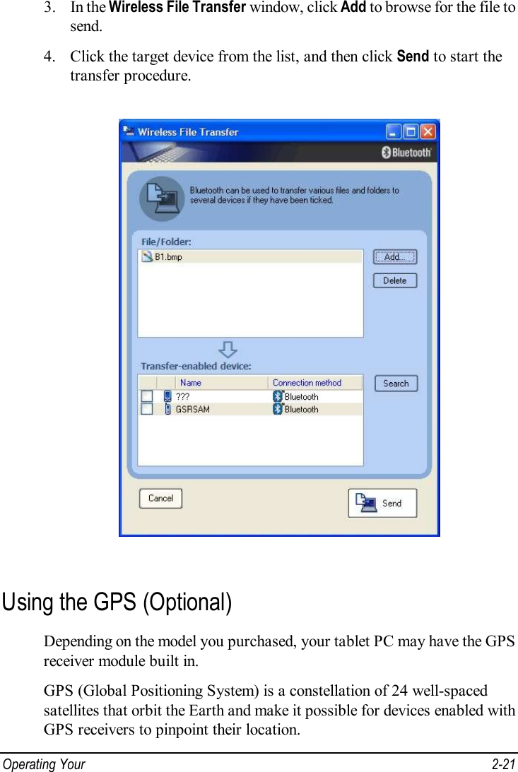  Operating Your   2-21 3. In the Wireless File Transfer window, click Add to browse for the file to send. 4. Click the target device from the list, and then click Send to start the transfer procedure.  Using the GPS (Optional) Depending on the model you purchased, your tablet PC may have the GPS receiver module built in. GPS (Global Positioning System) is a constellation of 24 well-spaced satellites that orbit the Earth and make it possible for devices enabled with GPS receivers to pinpoint their location. 