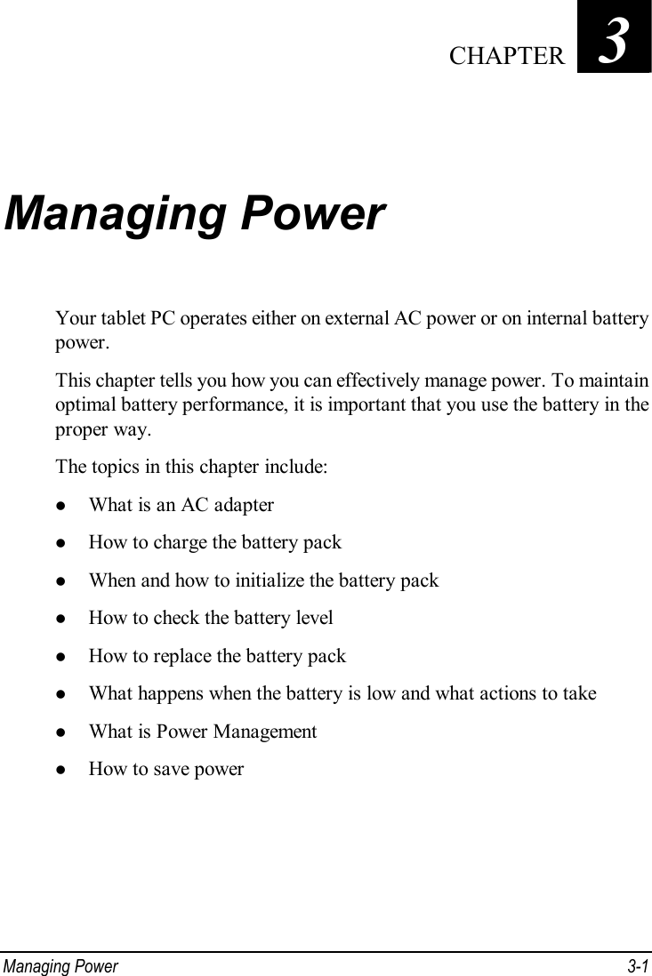  Managing Power  3-1 Chapter   3  Managing Power Your tablet PC operates either on external AC power or on internal battery power. This chapter tells you how you can effectively manage power. To maintain optimal battery performance, it is important that you use the battery in the proper way. The topics in this chapter include: l What is an AC adapter l How to charge the battery pack l When and how to initialize the battery pack l How to check the battery level l How to replace the battery pack l What happens when the battery is low and what actions to take l What is Power Management l How to save power  CHAPTER 