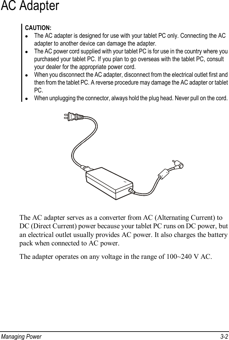  Managing Power  3-2 AC Adapter CAUTION: l The AC adapter is designed for use with your tablet PC only. Connecting the AC adapter to another device can damage the adapter. l The AC power cord supplied with your tablet PC is for use in the country where you purchased your tablet PC. If you plan to go overseas with the tablet PC, consult your dealer for the appropriate power cord. l When you disconnect the AC adapter, disconnect from the electrical outlet first and then from the tablet PC. A reverse procedure may damage the AC adapter or tablet PC. l When unplugging the connector, always hold the plug head. Never pull on the cord.  The AC adapter serves as a converter from AC (Alternating Current) to DC (Direct Current) power because your tablet PC runs on DC power, but an electrical outlet usually provides AC power. It also charges the battery pack when connected to AC power. The adapter operates on any voltage in the range of 100~240 V AC. 