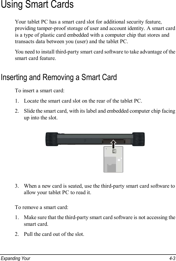  Expanding Your   4-3 Using Smart Cards Your tablet PC has a smart card slot for additional security feature, providing tamper-proof storage of user and account identity. A smart card is a type of plastic card embedded with a computer chip that stores and transacts data between you (user) and the tablet PC. You need to install third-party smart card software to take advantage of the smart card feature. Inserting and Removing a Smart Card To insert a smart card: 1. Locate the smart card slot on the rear of the tablet PC. 2. Slide the smart card, with its label and embedded computer chip facing up into the slot.  3. When a new card is seated, use the third-party smart card software to allow your tablet PC to read it.  To remove a smart card: 1. Make sure that the third-party smart card software is not accessing the smart card. 2. Pull the card out of the slot.  