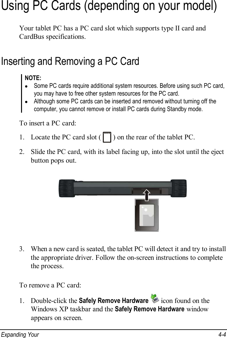  Expanding Your   4-4 Using PC Cards (depending on your model) Your tablet PC has a PC card slot which supports type II card and CardBus specifications. Inserting and Removing a PC Card NOTE: l Some PC cards require additional system resources. Before using such PC card, you may have to free other system resources for the PC card. l Although some PC cards can be inserted and removed without turning off the computer, you cannot remove or install PC cards during Standby mode.  To insert a PC card: 1. Locate the PC card slot (   ) on the rear of the tablet PC. 2. Slide the PC card, with its label facing up, into the slot until the eject button pops out.  3. When a new card is seated, the tablet PC will detect it and try to install the appropriate driver. Follow the on-screen instructions to complete the process.  To remove a PC card: 1. Double-click the Safely Remove Hardware  icon found on the Windows XP taskbar and the Safely Remove Hardware window appears on screen. 