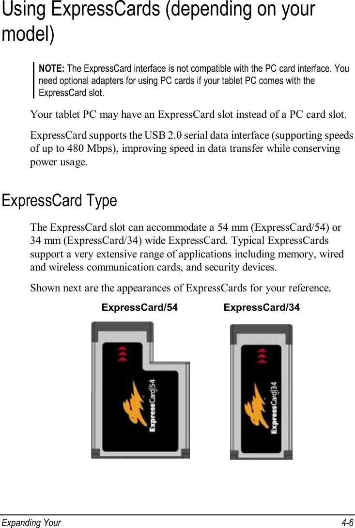  Expanding Your   4-6 Using ExpressCards (depending on your model) NOTE: The ExpressCard interface is not compatible with the PC card interface. You need optional adapters for using PC cards if your tablet PC comes with the ExpressCard slot.  Your tablet PC may have an ExpressCard slot instead of a PC card slot. ExpressCard supports the USB 2.0 serial data interface (supporting speeds of up to 480 Mbps), improving speed in data transfer while conserving power usage. ExpressCard Type The ExpressCard slot can accommodate a 54 mm (ExpressCard/54) or 34 mm (ExpressCard/34) wide ExpressCard. Typical ExpressCards support a very extensive range of applications including memory, wired and wireless communication cards, and security devices. Shown next are the appearances of ExpressCards for your reference.  ExpressCard/54  ExpressCard/34                 