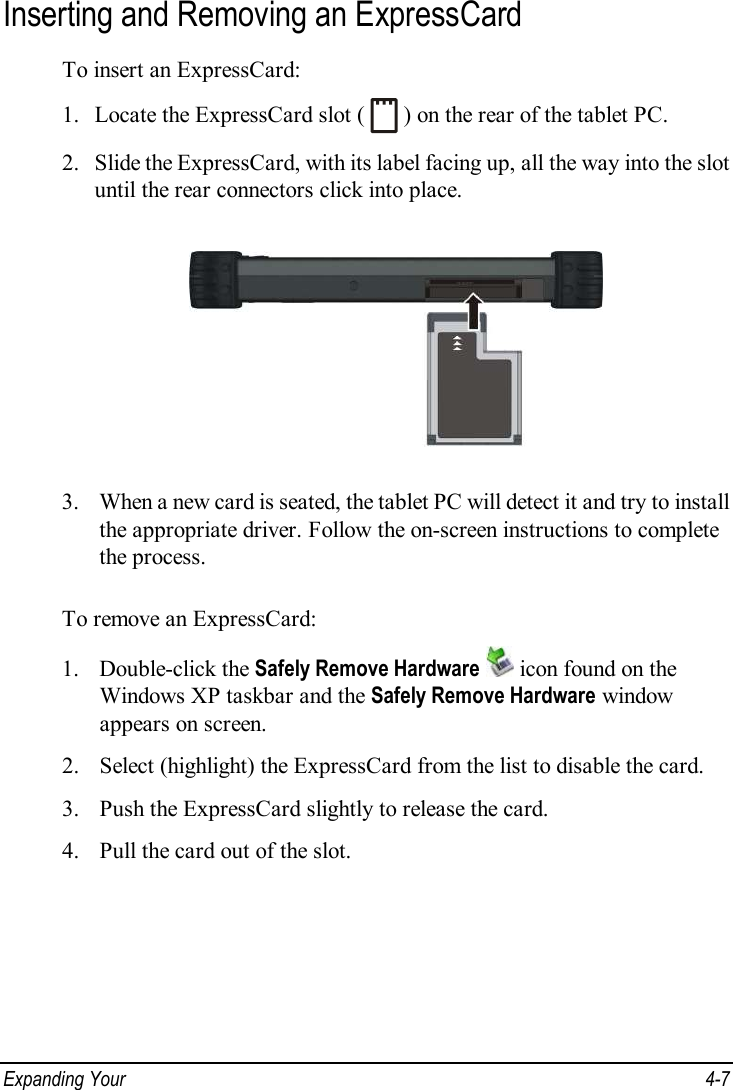  Expanding Your   4-7 Inserting and Removing an ExpressCard To insert an ExpressCard: 1. Locate the ExpressCard slot (   ) on the rear of the tablet PC. 2. Slide the ExpressCard, with its label facing up, all the way into the slot until the rear connectors click into place.  3. When a new card is seated, the tablet PC will detect it and try to install the appropriate driver. Follow the on-screen instructions to complete the process.  To remove an ExpressCard: 1. Double-click the Safely Remove Hardware  icon found on the Windows XP taskbar and the Safely Remove Hardware window appears on screen. 2. Select (highlight) the ExpressCard from the list to disable the card. 3. Push the ExpressCard slightly to release the card. 4. Pull the card out of the slot. 