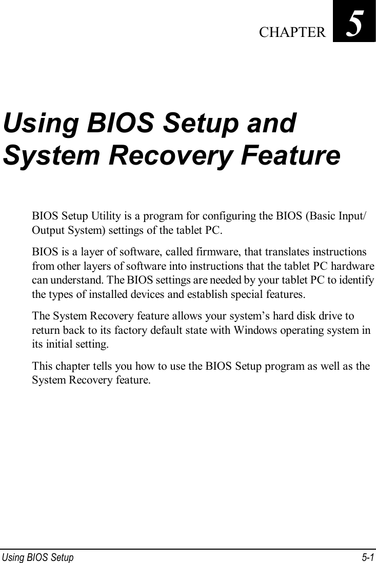  Using BIOS Setup  5-1 Chapter   5  Using BIOS Setup and System Recovery Feature BIOS Setup Utility is a program for configuring the BIOS (Basic Input/ Output System) settings of the tablet PC. BIOS is a layer of software, called firmware, that translates instructions from other layers of software into instructions that the tablet PC hardware can understand. The BIOS settings are needed by your tablet PC to identify the types of installed devices and establish special features. The System Recovery feature allows your system’s hard disk drive to return back to its factory default state with Windows operating system in its initial setting. This chapter tells you how to use the BIOS Setup program as well as the System Recovery feature.  CHAPTER 