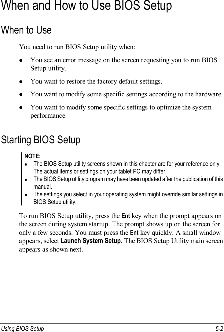  Using BIOS Setup  5-2 When and How to Use BIOS Setup When to Use You need to run BIOS Setup utility when: l You see an error message on the screen requesting you to run BIOS Setup utility. l You want to restore the factory default settings. l You want to modify some specific settings according to the hardware. l You want to modify some specific settings to optimize the system performance. Starting BIOS Setup NOTE: l The BIOS Setup utility screens shown in this chapter are for your reference only. The actual items or settings on your tablet PC may differ. l The BIOS Setup utility program may have been updated after the publication of this manual. l The settings you select in your operating system might override similar settings in BIOS Setup utility.  To run BIOS Setup utility, press the Ent key when the prompt appears on the screen during system startup. The prompt shows up on the screen for only a few seconds. You must press the Ent key quickly. A small window appears, select Launch System Setup. The BIOS Setup Utility main screen appears as shown next. 