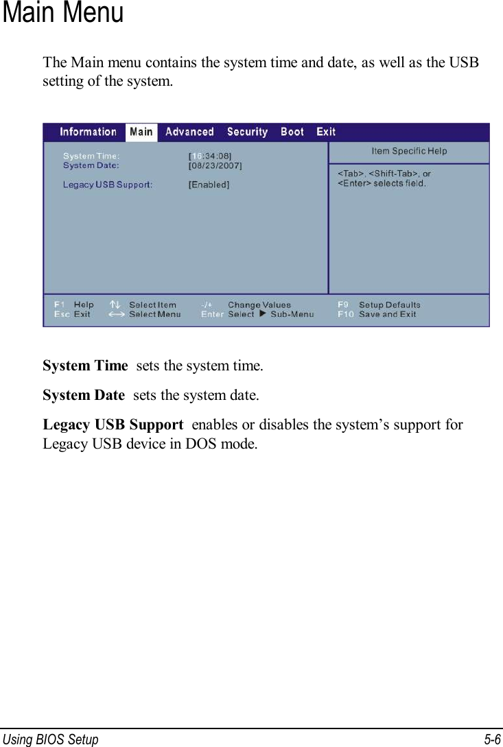 Using BIOS Setup  5-6 Main Menu The Main menu contains the system time and date, as well as the USB setting of the system.  System Time  sets the system time. System Date  sets the system date. Legacy USB Support  enables or disables the system’s support for Legacy USB device in DOS mode.  