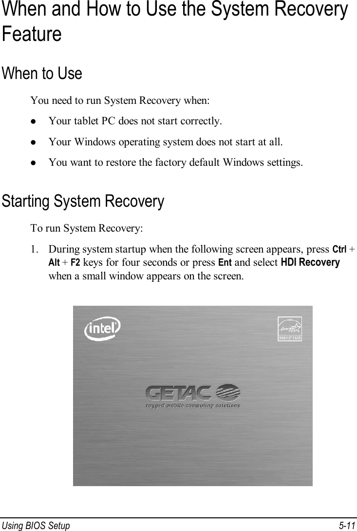  Using BIOS Setup  5-11 When and How to Use the System Recovery Feature When to Use You need to run System Recovery when: l Your tablet PC does not start correctly. l Your Windows operating system does not start at all. l You want to restore the factory default Windows settings. Starting System Recovery To run System Recovery: 1. During system startup when the following screen appears, press Ctrl + Alt + F2 keys for four seconds or press Ent and select HDI Recovery when a small window appears on the screen.  