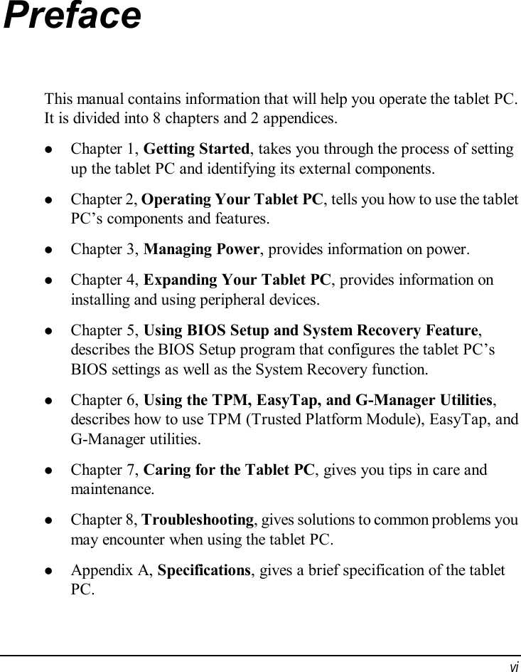  vi Preface This manual contains information that will help you operate the tablet PC. It is divided into 8 chapters and 2 appendices. l Chapter 1, Getting Started, takes you through the process of setting up the tablet PC and identifying its external components. l Chapter 2, Operating Your Tablet PC, tells you how to use the tablet PC’s components and features. l Chapter 3, Managing Power, provides information on power. l Chapter 4, Expanding Your Tablet PC, provides information on installing and using peripheral devices. l Chapter 5, Using BIOS Setup and System Recovery Feature, describes the BIOS Setup program that configures the tablet PC’s BIOS settings as well as the System Recovery function. l Chapter 6, Using the TPM, EasyTap, and G-Manager Utilities, describes how to use TPM (Trusted Platform Module), EasyTap, and G-Manager utilities. l Chapter 7, Caring for the Tablet PC, gives you tips in care and maintenance. l Chapter 8, Troubleshooting, gives solutions to common problems you may encounter when using the tablet PC. l Appendix A, Specifications, gives a brief specification of the tablet PC. 