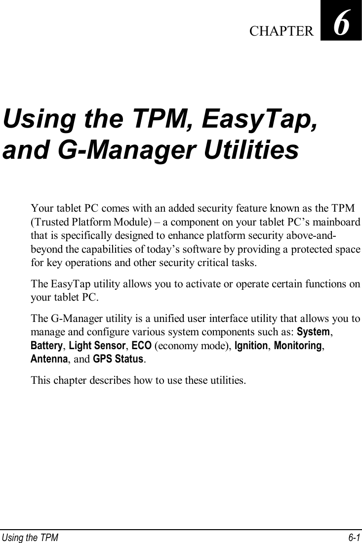  Using the TPM  6-1 Chapter   6  Using the TPM, EasyTap, and G-Manager Utilities Your tablet PC comes with an added security feature known as the TPM (Trusted Platform Module) – a component on your tablet PC’s mainboard that is specifically designed to enhance platform security above-and- beyond the capabilities of today’s software by providing a protected space for key operations and other security critical tasks. The EasyTap utility allows you to activate or operate certain functions on your tablet PC. The G-Manager utility is a unified user interface utility that allows you to manage and configure various system components such as: System, Battery, Light Sensor, ECO (economy mode), Ignition, Monitoring, Antenna, and GPS Status. This chapter describes how to use these utilities.     CHAPTER 