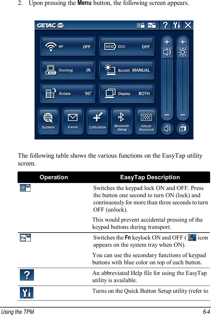  Using the TPM  6-4 2. Upon pressing the Menu button, the following screen appears.  The following table shows the various functions on the EasyTap utility screen. Operation  EasyTap Description  Switches the keypad lock ON and OFF. Press the button one second to turn ON (lock) and continuously for more than three seconds to turn OFF (unlock). This would prevent accidental pressing of the keypad buttons during transport.  Switches the Fn keylock ON and OFF (   icon appears on the system tray when ON). You can use the secondary functions of keypad buttons with blue color on top of each button.  An abbreviated Help file for using the EasyTap utility is available.  Turns on the Quick Button Setup utility (refer to 