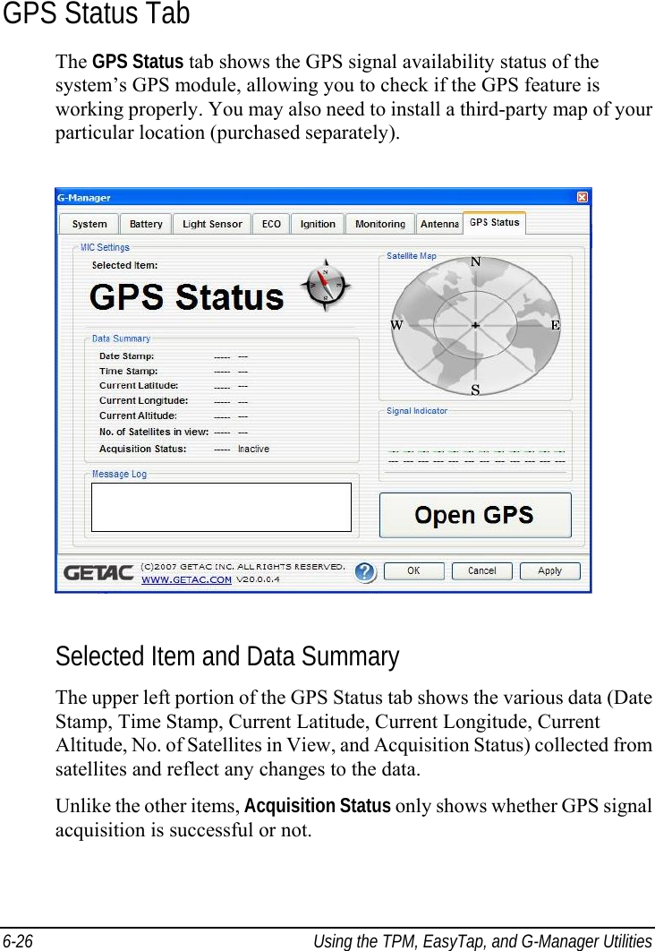  6-26  Using the TPM, EasyTap, and G-Manager Utilities GPS Status Tab The GPS Status tab shows the GPS signal availability status of the system’s GPS module, allowing you to check if the GPS feature is working properly. You may also need to install a third-party map of your particular location (purchased separately).  Selected Item and Data Summary The upper left portion of the GPS Status tab shows the various data (Date Stamp, Time Stamp, Current Latitude, Current Longitude, Current Altitude, No. of Satellites in View, and Acquisition Status) collected from satellites and reflect any changes to the data. Unlike the other items, Acquisition Status only shows whether GPS signal acquisition is successful or not. 