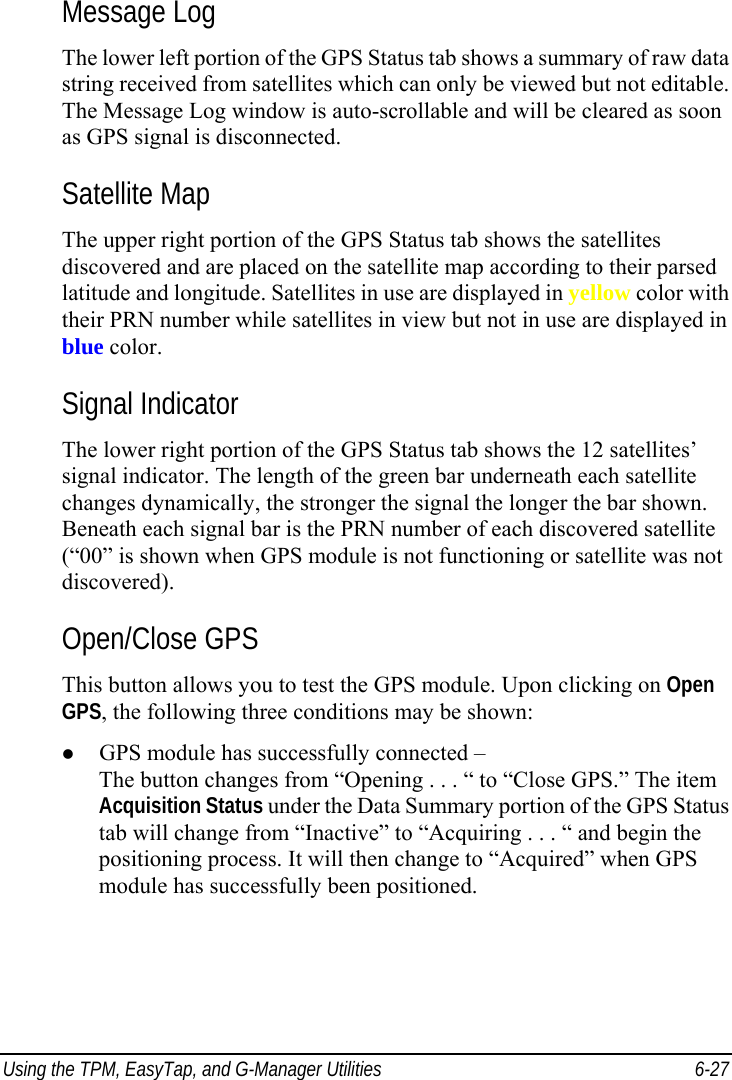  Using the TPM, EasyTap, and G-Manager Utilities  6-27 Message Log The lower left portion of the GPS Status tab shows a summary of raw data string received from satellites which can only be viewed but not editable. The Message Log window is auto-scrollable and will be cleared as soon as GPS signal is disconnected. Satellite Map The upper right portion of the GPS Status tab shows the satellites discovered and are placed on the satellite map according to their parsed latitude and longitude. Satellites in use are displayed in yellow color with their PRN number while satellites in view but not in use are displayed in blue color. Signal Indicator The lower right portion of the GPS Status tab shows the 12 satellites’ signal indicator. The length of the green bar underneath each satellite changes dynamically, the stronger the signal the longer the bar shown. Beneath each signal bar is the PRN number of each discovered satellite (“00” is shown when GPS module is not functioning or satellite was not discovered). Open/Close GPS This button allows you to test the GPS module. Upon clicking on Open GPS, the following three conditions may be shown: z GPS module has successfully connected – The button changes from “Opening . . . “ to “Close GPS.” The item Acquisition Status under the Data Summary portion of the GPS Status tab will change from “Inactive” to “Acquiring . . . “ and begin the positioning process. It will then change to “Acquired” when GPS module has successfully been positioned. 