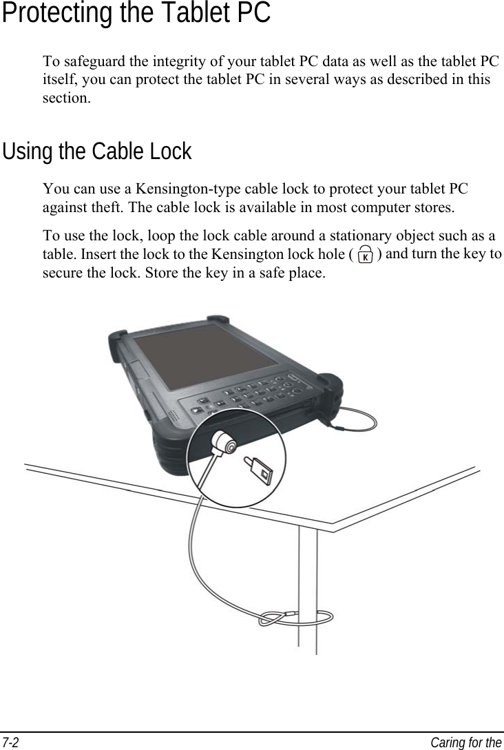  7-2  Caring for the  Protecting the Tablet PC To safeguard the integrity of your tablet PC data as well as the tablet PC itself, you can protect the tablet PC in several ways as described in this section. Using the Cable Lock You can use a Kensington-type cable lock to protect your tablet PC against theft. The cable lock is available in most computer stores. To use the lock, loop the lock cable around a stationary object such as a table. Insert the lock to the Kensington lock hole (   ) and turn the key to secure the lock. Store the key in a safe place.  
