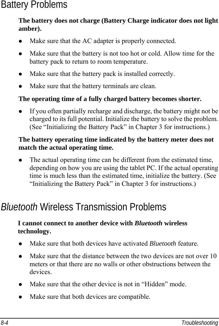  8-4 Troubleshooting Battery Problems The battery does not charge (Battery Charge indicator does not light amber). z Make sure that the AC adapter is properly connected. z Make sure that the battery is not too hot or cold. Allow time for the battery pack to return to room temperature. z Make sure that the battery pack is installed correctly. z Make sure that the battery terminals are clean. The operating time of a fully charged battery becomes shorter. z If you often partially recharge and discharge, the battery might not be charged to its full potential. Initialize the battery to solve the problem. (See “Initializing the Battery Pack” in Chapter 3 for instructions.) The battery operating time indicated by the battery meter does not match the actual operating time. z The actual operating time can be different from the estimated time, depending on how you are using the tablet PC. If the actual operating time is much less than the estimated time, initialize the battery. (See “Initializing the Battery Pack” in Chapter 3 for instructions.) Bluetooth Wireless Transmission Problems I cannot connect to another device with Bluetooth wireless technology. z Make sure that both devices have activated Bluetooth feature. z Make sure that the distance between the two devices are not over 10 meters or that there are no walls or other obstructions between the devices. z Make sure that the other device is not in “Hidden” mode. z Make sure that both devices are compatible. 