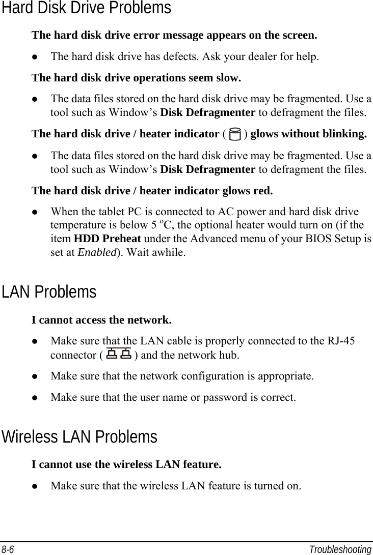  8-6 Troubleshooting Hard Disk Drive Problems The hard disk drive error message appears on the screen. z The hard disk drive has defects. Ask your dealer for help. The hard disk drive operations seem slow. z The data files stored on the hard disk drive may be fragmented. Use a tool such as Window’s Disk Defragmenter to defragment the files. The hard disk drive / heater indicator (   ) glows without blinking. z The data files stored on the hard disk drive may be fragmented. Use a tool such as Window’s Disk Defragmenter to defragment the files. The hard disk drive / heater indicator glows red. z When the tablet PC is connected to AC power and hard disk drive temperature is below 5 oC, the optional heater would turn on (if the item HDD Preheat under the Advanced menu of your BIOS Setup is set at Enabled). Wait awhile. LAN Problems I cannot access the network. z Make sure that the LAN cable is properly connected to the RJ-45 connector (   ) and the network hub. z Make sure that the network configuration is appropriate. z Make sure that the user name or password is correct. Wireless LAN Problems I cannot use the wireless LAN feature. z Make sure that the wireless LAN feature is turned on. 