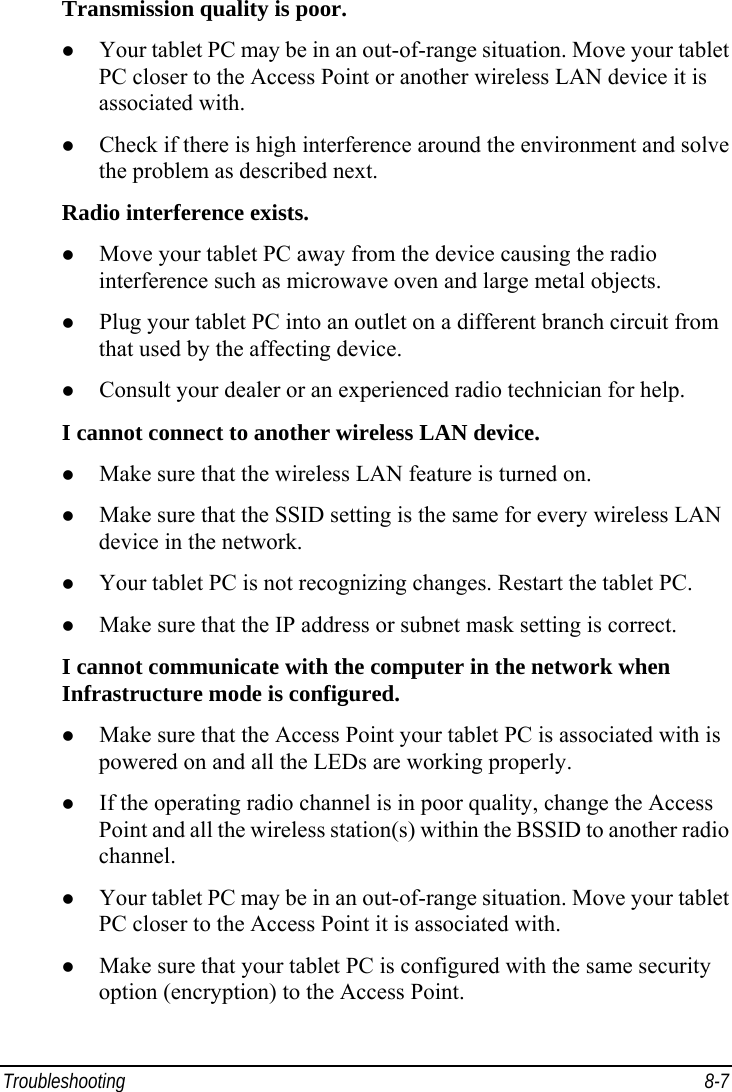  Troubleshooting 8-7 Transmission quality is poor. z Your tablet PC may be in an out-of-range situation. Move your tablet PC closer to the Access Point or another wireless LAN device it is associated with. z Check if there is high interference around the environment and solve the problem as described next. Radio interference exists. z Move your tablet PC away from the device causing the radio interference such as microwave oven and large metal objects. z Plug your tablet PC into an outlet on a different branch circuit from that used by the affecting device. z Consult your dealer or an experienced radio technician for help. I cannot connect to another wireless LAN device. z Make sure that the wireless LAN feature is turned on. z Make sure that the SSID setting is the same for every wireless LAN device in the network. z Your tablet PC is not recognizing changes. Restart the tablet PC. z Make sure that the IP address or subnet mask setting is correct. I cannot communicate with the computer in the network when Infrastructure mode is configured. z Make sure that the Access Point your tablet PC is associated with is powered on and all the LEDs are working properly. z If the operating radio channel is in poor quality, change the Access Point and all the wireless station(s) within the BSSID to another radio channel. z Your tablet PC may be in an out-of-range situation. Move your tablet PC closer to the Access Point it is associated with. z Make sure that your tablet PC is configured with the same security option (encryption) to the Access Point. 