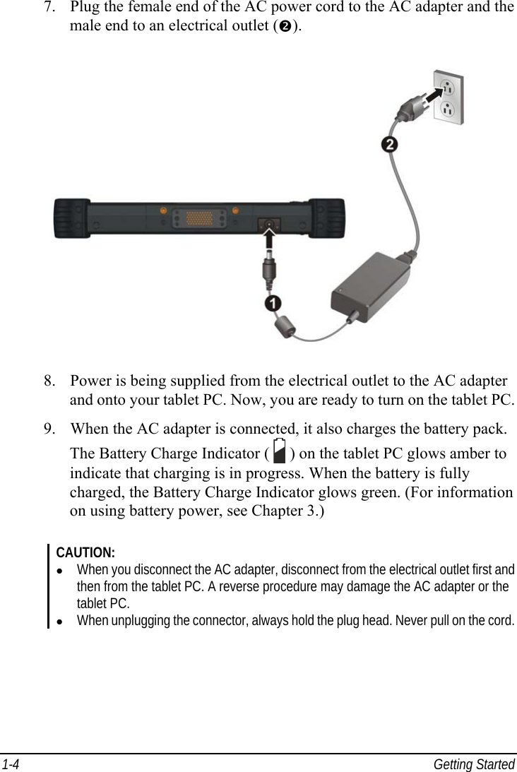  1-4 Getting Started 7. Plug the female end of the AC power cord to the AC adapter and the male end to an electrical outlet (o).  8. Power is being supplied from the electrical outlet to the AC adapter and onto your tablet PC. Now, you are ready to turn on the tablet PC. 9. When the AC adapter is connected, it also charges the battery pack. The Battery Charge Indicator (   ) on the tablet PC glows amber to indicate that charging is in progress. When the battery is fully charged, the Battery Charge Indicator glows green. (For information on using battery power, see Chapter 3.)  CAUTION: z When you disconnect the AC adapter, disconnect from the electrical outlet first and then from the tablet PC. A reverse procedure may damage the AC adapter or the tablet PC. z When unplugging the connector, always hold the plug head. Never pull on the cord.  