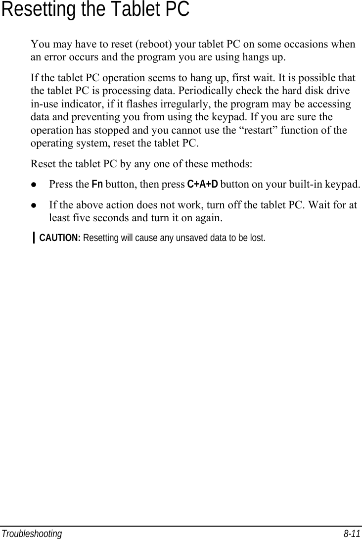  Troubleshooting 8-11 Resetting the Tablet PC You may have to reset (reboot) your tablet PC on some occasions when an error occurs and the program you are using hangs up. If the tablet PC operation seems to hang up, first wait. It is possible that the tablet PC is processing data. Periodically check the hard disk drive in-use indicator, if it flashes irregularly, the program may be accessing data and preventing you from using the keypad. If you are sure the operation has stopped and you cannot use the “restart” function of the operating system, reset the tablet PC. Reset the tablet PC by any one of these methods: z Press the Fn button, then press C+A+D button on your built-in keypad. z If the above action does not work, turn off the tablet PC. Wait for at least five seconds and turn it on again. CAUTION: Resetting will cause any unsaved data to be lost.  