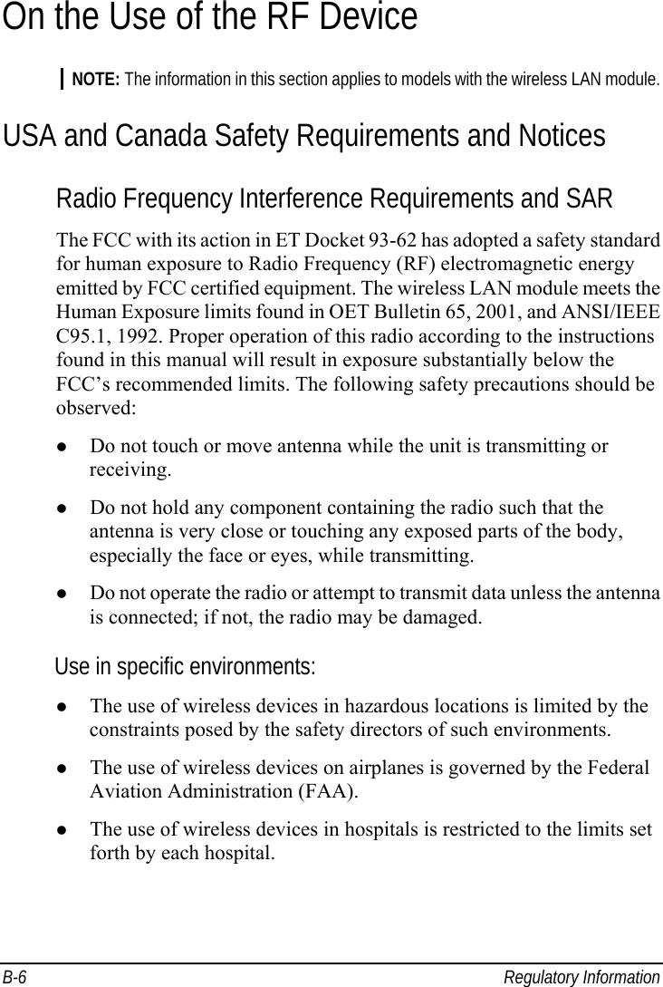  B-6 Regulatory Information On the Use of the RF Device NOTE: The information in this section applies to models with the wireless LAN module. USA and Canada Safety Requirements and Notices Radio Frequency Interference Requirements and SAR The FCC with its action in ET Docket 93-62 has adopted a safety standard for human exposure to Radio Frequency (RF) electromagnetic energy emitted by FCC certified equipment. The wireless LAN module meets the Human Exposure limits found in OET Bulletin 65, 2001, and ANSI/IEEE C95.1, 1992. Proper operation of this radio according to the instructions found in this manual will result in exposure substantially below the FCC’s recommended limits. The following safety precautions should be observed: z Do not touch or move antenna while the unit is transmitting or receiving. z Do not hold any component containing the radio such that the antenna is very close or touching any exposed parts of the body, especially the face or eyes, while transmitting. z Do not operate the radio or attempt to transmit data unless the antenna is connected; if not, the radio may be damaged. Use in specific environments: z The use of wireless devices in hazardous locations is limited by the constraints posed by the safety directors of such environments. z The use of wireless devices on airplanes is governed by the Federal Aviation Administration (FAA). z The use of wireless devices in hospitals is restricted to the limits set forth by each hospital. 