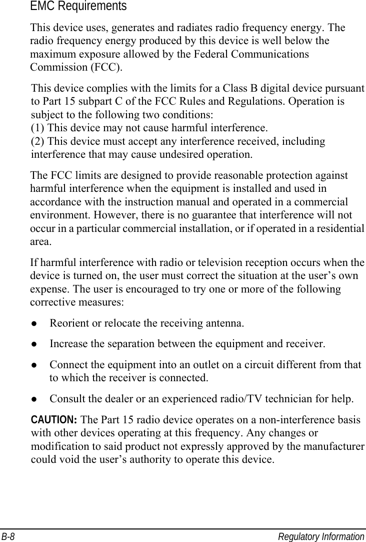  B-8 Regulatory Information EMC Requirements This device uses, generates and radiates radio frequency energy. The radio frequency energy produced by this device is well below the maximum exposure allowed by the Federal Communications Commission (FCC). This device complies with the limits for a Class B digital device pursuant to Part 15 subpart C of the FCC Rules and Regulations. Operation is subject to the following two conditions: (1) This device may not cause harmful interference. (2) This device must accept any interference received, including interference that may cause undesired operation. The FCC limits are designed to provide reasonable protection against harmful interference when the equipment is installed and used in accordance with the instruction manual and operated in a commercial environment. However, there is no guarantee that interference will not occur in a particular commercial installation, or if operated in a residential area. If harmful interference with radio or television reception occurs when the device is turned on, the user must correct the situation at the user’s own expense. The user is encouraged to try one or more of the following corrective measures: z Reorient or relocate the receiving antenna. z Increase the separation between the equipment and receiver. z Connect the equipment into an outlet on a circuit different from that to which the receiver is connected. z Consult the dealer or an experienced radio/TV technician for help. CAUTION: The Part 15 radio device operates on a non-interference basis with other devices operating at this frequency. Any changes or modification to said product not expressly approved by the manufacturer could void the user’s authority to operate this device. 