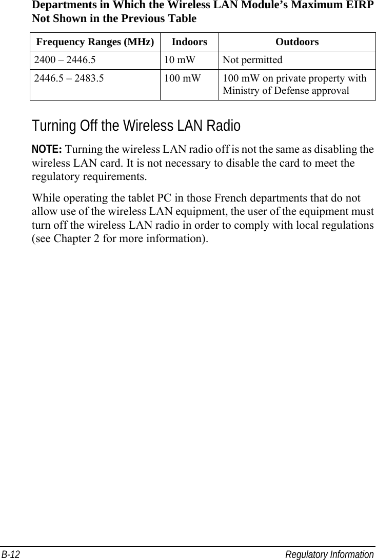  B-12 Regulatory Information Departments in Which the Wireless LAN Module’s Maximum EIRP Not Shown in the Previous Table Frequency Ranges (MHz) Indoors  Outdoors 2400 – 2446.5  10 mW  Not permitted 2446.5 – 2483.5  100 mW  100 mW on private property with Ministry of Defense approval  Turning Off the Wireless LAN Radio NOTE: Turning the wireless LAN radio off is not the same as disabling the wireless LAN card. It is not necessary to disable the card to meet the regulatory requirements. While operating the tablet PC in those French departments that do not allow use of the wireless LAN equipment, the user of the equipment must turn off the wireless LAN radio in order to comply with local regulations (see Chapter 2 for more information). 