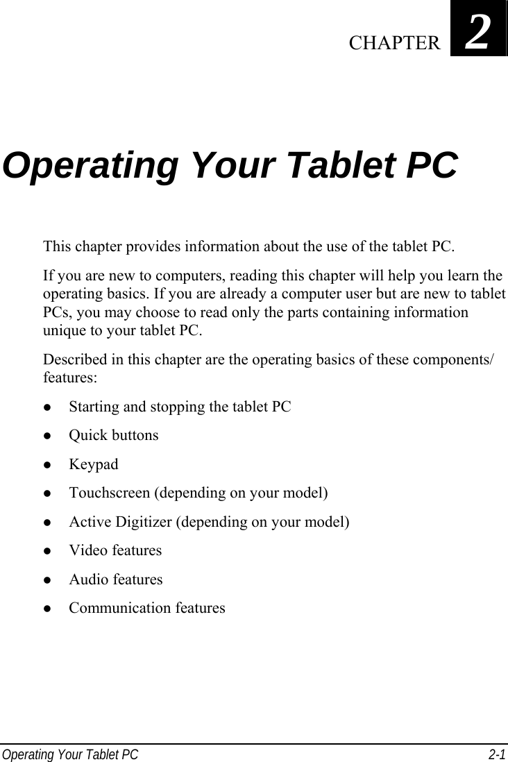  Operating Your Tablet PC  2-1 Chapter   2  Operating Your Tablet PC This chapter provides information about the use of the tablet PC. If you are new to computers, reading this chapter will help you learn the operating basics. If you are already a computer user but are new to tablet PCs, you may choose to read only the parts containing information unique to your tablet PC. Described in this chapter are the operating basics of these components/ features: z Starting and stopping the tablet PC z Quick buttons z Keypad z Touchscreen (depending on your model) z Active Digitizer (depending on your model) z Video features z Audio features z Communication features  CHAPTER 