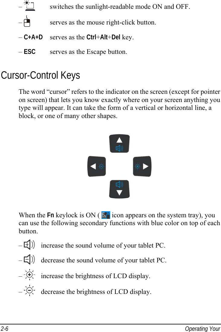  2-6  Operating Your  –     switches the sunlight-readable mode ON and OFF. –     serves as the mouse right-click button. – C+A+D   serves as the Ctrl+Alt+Del key. – ESC   serves as the Escape button. Cursor-Control Keys The word “cursor” refers to the indicator on the screen (except for pointer on screen) that lets you know exactly where on your screen anything you type will appear. It can take the form of a vertical or horizontal line, a block, or one of many other shapes.  When the Fn keylock is ON (   icon appears on the system tray), you can use the following secondary functions with blue color on top of each button. –     increase the sound volume of your tablet PC. –     decrease the sound volume of your tablet PC. –     increase the brightness of LCD display. –     decrease the brightness of LCD display.  