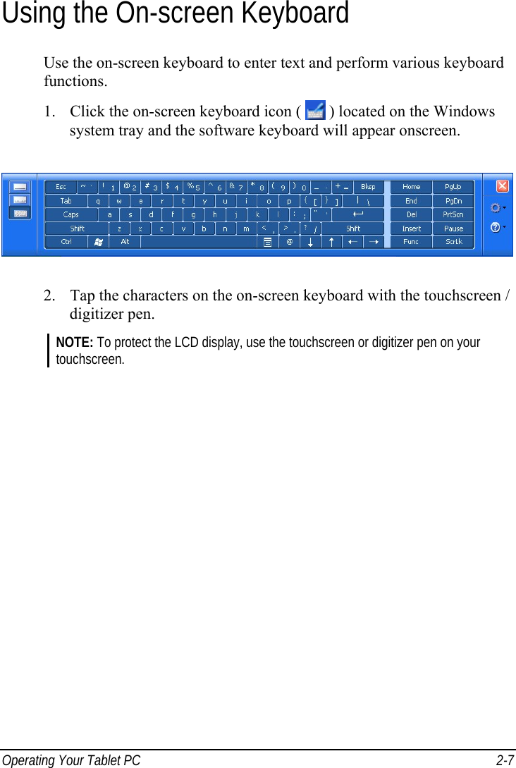  Operating Your Tablet PC  2-7 Using the On-screen Keyboard Use the on-screen keyboard to enter text and perform various keyboard functions. 1. Click the on-screen keyboard icon (   ) located on the Windows system tray and the software keyboard will appear onscreen.  2. Tap the characters on the on-screen keyboard with the touchscreen / digitizer pen. NOTE: To protect the LCD display, use the touchscreen or digitizer pen on your touchscreen.   