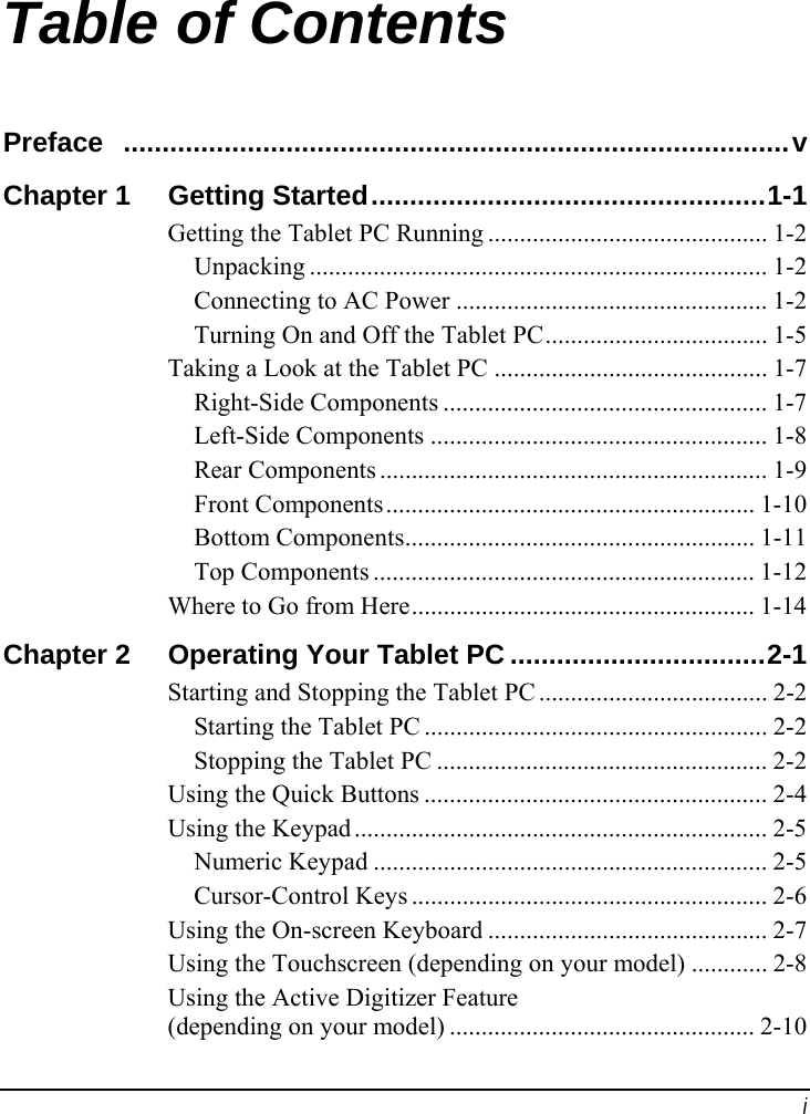  i Table of Contents Preface ......................................................................................v Chapter 1  Getting Started...................................................1-1 Getting the Tablet PC Running ............................................ 1-2 Unpacking ........................................................................ 1-2 Connecting to AC Power ................................................. 1-2 Turning On and Off the Tablet PC................................... 1-5 Taking a Look at the Tablet PC ........................................... 1-7 Right-Side Components ................................................... 1-7 Left-Side Components ..................................................... 1-8 Rear Components ............................................................. 1-9 Front Components.......................................................... 1-10 Bottom Components....................................................... 1-11 Top Components ............................................................ 1-12 Where to Go from Here...................................................... 1-14 Chapter 2  Operating Your Tablet PC .................................2-1 Starting and Stopping the Tablet PC .................................... 2-2 Starting the Tablet PC ...................................................... 2-2 Stopping the Tablet PC .................................................... 2-2 Using the Quick Buttons ...................................................... 2-4 Using the Keypad ................................................................. 2-5 Numeric Keypad .............................................................. 2-5 Cursor-Control Keys ........................................................ 2-6 Using the On-screen Keyboard ............................................ 2-7 Using the Touchscreen (depending on your model) ............ 2-8 Using the Active Digitizer Feature (depending on your model) ................................................ 2-10 