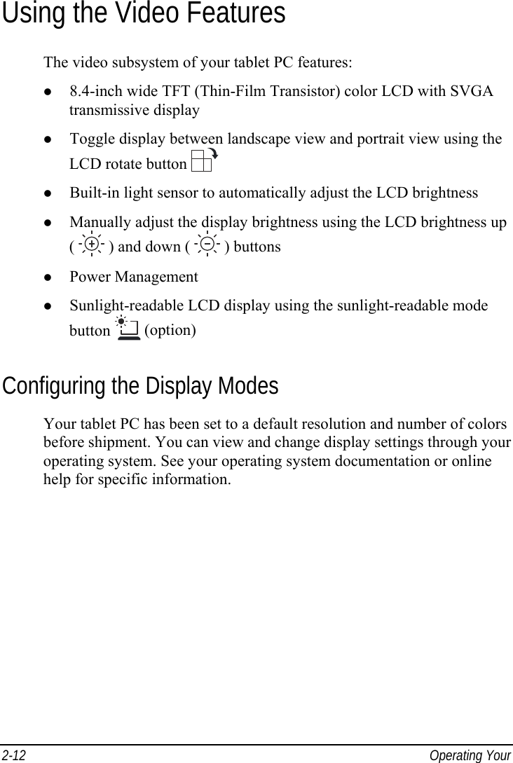  2-12  Operating Your  Using the Video Features The video subsystem of your tablet PC features: z 8.4-inch wide TFT (Thin-Film Transistor) color LCD with SVGA transmissive display z Toggle display between landscape view and portrait view using the LCD rotate button  z Built-in light sensor to automatically adjust the LCD brightness z Manually adjust the display brightness using the LCD brightness up (   ) and down (   ) buttons z Power Management z Sunlight-readable LCD display using the sunlight-readable mode button   (option) Configuring the Display Modes Your tablet PC has been set to a default resolution and number of colors before shipment. You can view and change display settings through your operating system. See your operating system documentation or online help for specific information.  
