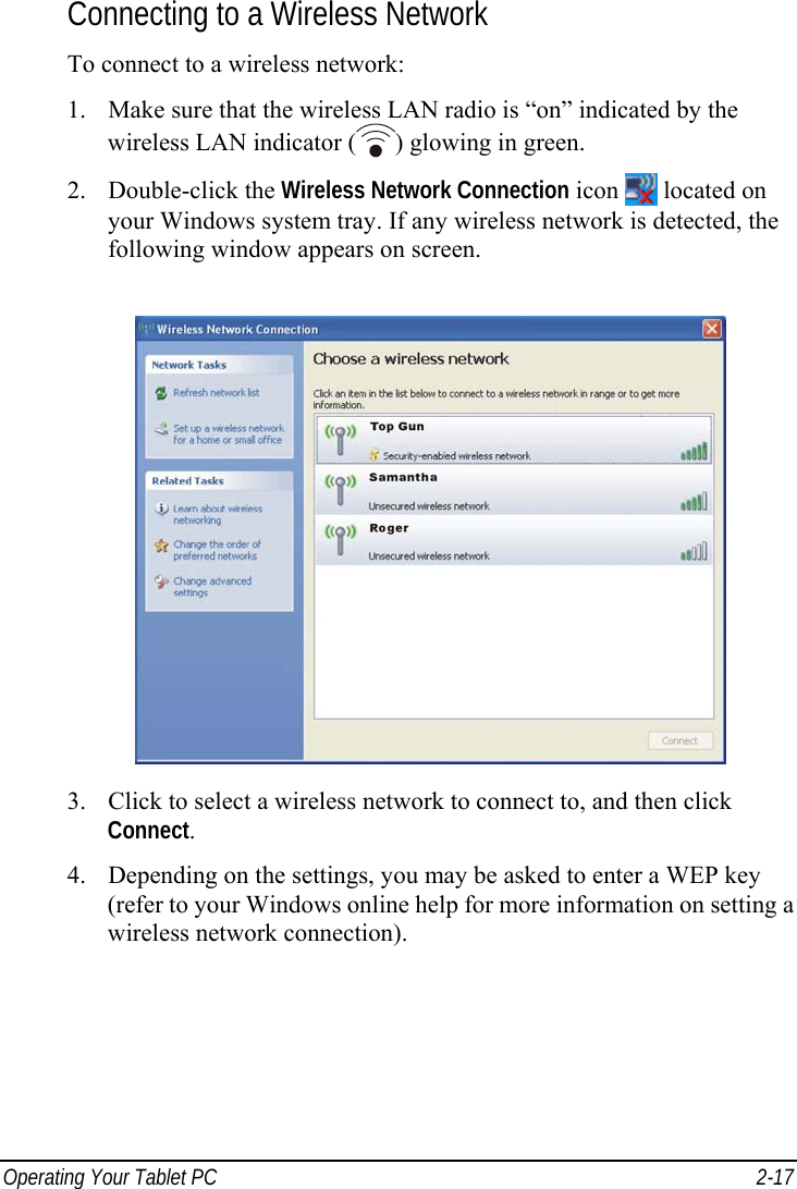  Operating Your Tablet PC  2-17 Connecting to a Wireless Network To connect to a wireless network: 1. Make sure that the wireless LAN radio is “on” indicated by the wireless LAN indicator ( ) glowing in green. 2. Double-click the Wireless Network Connection icon   located on your Windows system tray. If any wireless network is detected, the following window appears on screen.  3. Click to select a wireless network to connect to, and then click Connect. 4. Depending on the settings, you may be asked to enter a WEP key (refer to your Windows online help for more information on setting a wireless network connection).  