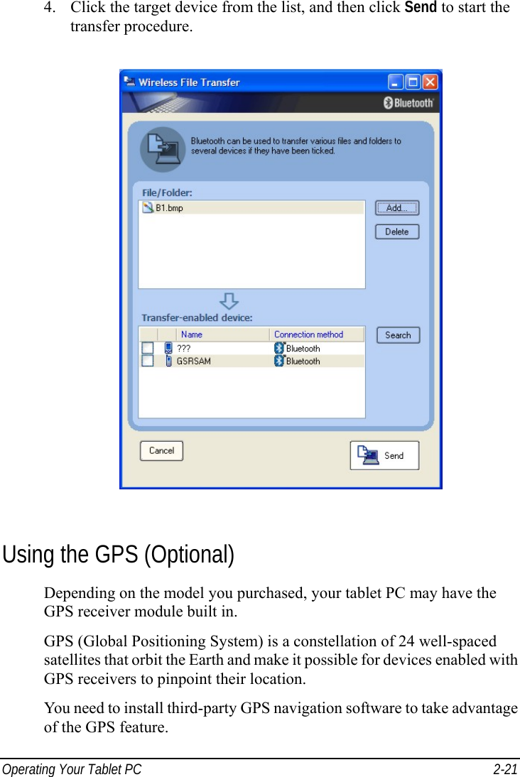  Operating Your Tablet PC  2-21 4. Click the target device from the list, and then click Send to start the transfer procedure.  Using the GPS (Optional) Depending on the model you purchased, your tablet PC may have the GPS receiver module built in. GPS (Global Positioning System) is a constellation of 24 well-spaced satellites that orbit the Earth and make it possible for devices enabled with GPS receivers to pinpoint their location. You need to install third-party GPS navigation software to take advantage of the GPS feature. 