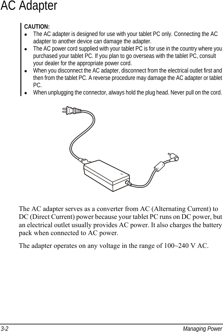  3-2 Managing Power AC Adapter CAUTION: z The AC adapter is designed for use with your tablet PC only. Connecting the AC adapter to another device can damage the adapter. z The AC power cord supplied with your tablet PC is for use in the country where you purchased your tablet PC. If you plan to go overseas with the tablet PC, consult your dealer for the appropriate power cord. z When you disconnect the AC adapter, disconnect from the electrical outlet first and then from the tablet PC. A reverse procedure may damage the AC adapter or tablet PC. z When unplugging the connector, always hold the plug head. Never pull on the cord.  The AC adapter serves as a converter from AC (Alternating Current) to DC (Direct Current) power because your tablet PC runs on DC power, but an electrical outlet usually provides AC power. It also charges the battery pack when connected to AC power. The adapter operates on any voltage in the range of 100~240 V AC. 