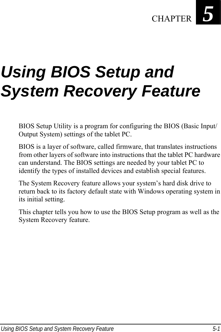  Using BIOS Setup and System Recovery Feature  5-1 Chapter   5  Using BIOS Setup and System Recovery Feature BIOS Setup Utility is a program for configuring the BIOS (Basic Input/ Output System) settings of the tablet PC. BIOS is a layer of software, called firmware, that translates instructions from other layers of software into instructions that the tablet PC hardware can understand. The BIOS settings are needed by your tablet PC to identify the types of installed devices and establish special features. The System Recovery feature allows your system’s hard disk drive to return back to its factory default state with Windows operating system in its initial setting. This chapter tells you how to use the BIOS Setup program as well as the System Recovery feature.  CHAPTER 