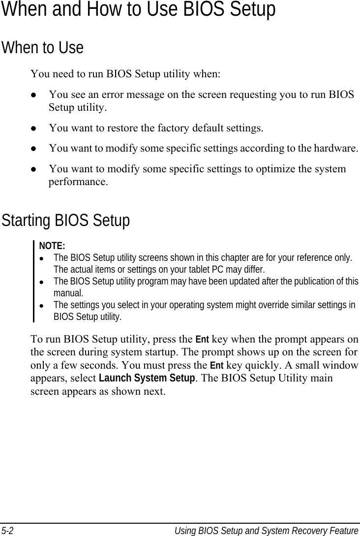  5-2  Using BIOS Setup and System Recovery Feature  When and How to Use BIOS Setup When to Use You need to run BIOS Setup utility when: z You see an error message on the screen requesting you to run BIOS Setup utility. z You want to restore the factory default settings. z You want to modify some specific settings according to the hardware. z You want to modify some specific settings to optimize the system performance. Starting BIOS Setup NOTE: z The BIOS Setup utility screens shown in this chapter are for your reference only. The actual items or settings on your tablet PC may differ. z The BIOS Setup utility program may have been updated after the publication of this manual. z The settings you select in your operating system might override similar settings in BIOS Setup utility.  To run BIOS Setup utility, press the Ent key when the prompt appears on the screen during system startup. The prompt shows up on the screen for only a few seconds. You must press the Ent key quickly. A small window appears, select Launch System Setup. The BIOS Setup Utility main screen appears as shown next. 