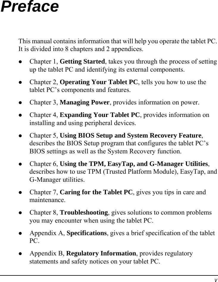  v Preface This manual contains information that will help you operate the tablet PC. It is divided into 8 chapters and 2 appendices. z Chapter 1, Getting Started, takes you through the process of setting up the tablet PC and identifying its external components. z Chapter 2, Operating Your Tablet PC, tells you how to use the tablet PC’s components and features. z Chapter 3, Managing Power, provides information on power. z Chapter 4, Expanding Your Tablet PC, provides information on installing and using peripheral devices. z Chapter 5, Using BIOS Setup and System Recovery Feature, describes the BIOS Setup program that configures the tablet PC’s BIOS settings as well as the System Recovery function. z Chapter 6, Using the TPM, EasyTap, and G-Manager Utilities, describes how to use TPM (Trusted Platform Module), EasyTap, and G-Manager utilities. z Chapter 7, Caring for the Tablet PC, gives you tips in care and maintenance. z Chapter 8, Troubleshooting, gives solutions to common problems you may encounter when using the tablet PC. z Appendix A, Specifications, gives a brief specification of the tablet PC. z Appendix B, Regulatory Information, provides regulatory statements and safety notices on your tablet PC. 