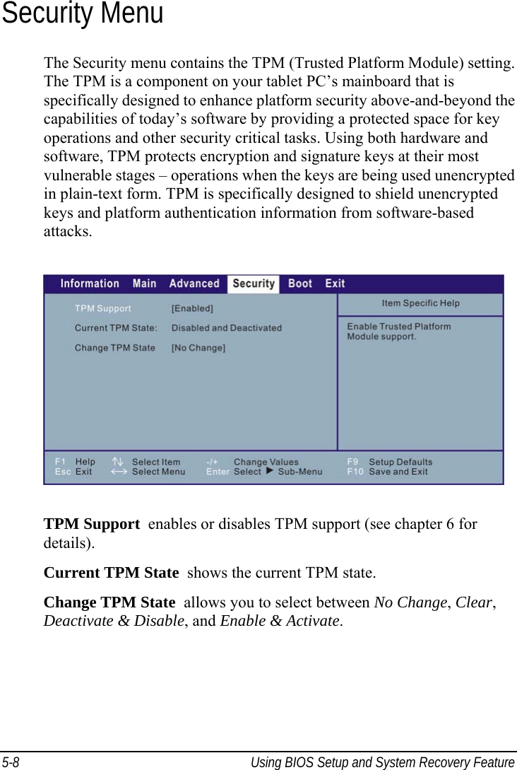  5-8  Using BIOS Setup and System Recovery Feature  Security Menu The Security menu contains the TPM (Trusted Platform Module) setting. The TPM is a component on your tablet PC’s mainboard that is specifically designed to enhance platform security above-and-beyond the capabilities of today’s software by providing a protected space for key operations and other security critical tasks. Using both hardware and software, TPM protects encryption and signature keys at their most vulnerable stages – operations when the keys are being used unencrypted in plain-text form. TPM is specifically designed to shield unencrypted keys and platform authentication information from software-based attacks.  TPM Support  enables or disables TPM support (see chapter 6 for details). Current TPM State  shows the current TPM state. Change TPM State  allows you to select between No Change, Clear, Deactivate &amp; Disable, and Enable &amp; Activate.  