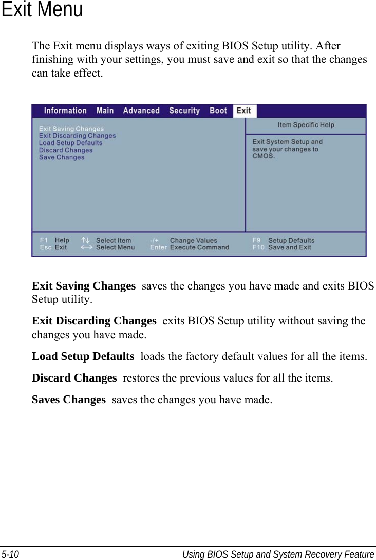  5-10  Using BIOS Setup and System Recovery Feature  Exit Menu The Exit menu displays ways of exiting BIOS Setup utility. After finishing with your settings, you must save and exit so that the changes can take effect.  Exit Saving Changes  saves the changes you have made and exits BIOS Setup utility. Exit Discarding Changes  exits BIOS Setup utility without saving the changes you have made. Load Setup Defaults  loads the factory default values for all the items. Discard Changes  restores the previous values for all the items. Saves Changes  saves the changes you have made.  