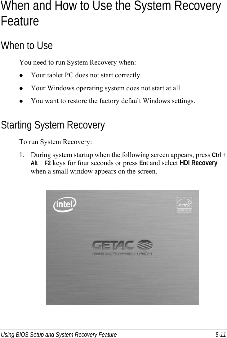  Using BIOS Setup and System Recovery Feature  5-11 When and How to Use the System Recovery Feature When to Use You need to run System Recovery when: z Your tablet PC does not start correctly. z Your Windows operating system does not start at all. z You want to restore the factory default Windows settings. Starting System Recovery To run System Recovery: 1. During system startup when the following screen appears, press Ctrl + Alt + F2 keys for four seconds or press Ent and select HDI Recovery when a small window appears on the screen.  