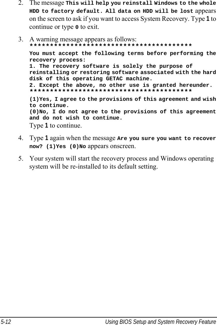  5-12  Using BIOS Setup and System Recovery Feature  2. The message This will help you reinstall Windows to the whole HDD to factory default. All data on HDD will be lost appears on the screen to ask if you want to access System Recovery. Type 1 to continue or type 0 to exit. 3. A warning message appears as follows: **************************************** You must accept the following terms before performing the recovery process: 1. The recovery software is solely the purpose of reinstalling or restoring software associated with the hard disk of this operating GETAC machine. 2. Except the above, no other use is granted hereunder. **************************************** (1)Yes, I agree to the provisions of this agreement and wish to continue. (0)No, I do not agree to the provisions of this agreement and do not wish to continue. Type 1 to continue. 4. Type 1 again when the message Are you sure you want to recover now? (1)Yes (0)No appears onscreen. 5. Your system will start the recovery process and Windows operating system will be re-installed to its default setting.   