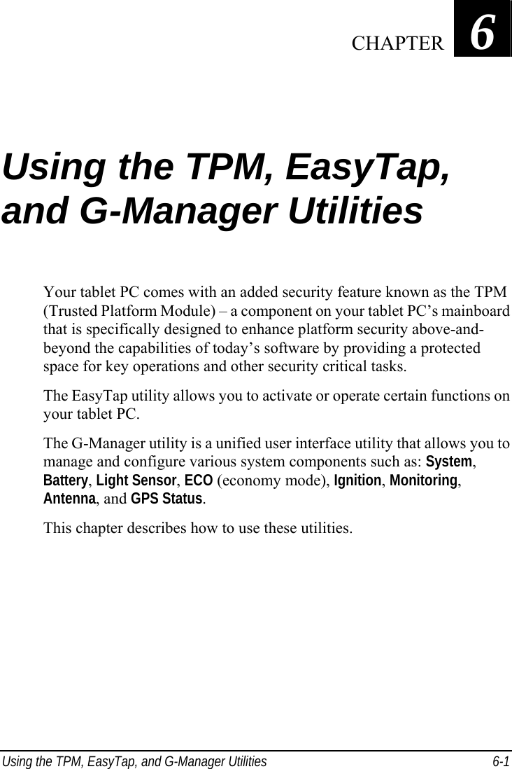  Using the TPM, EasyTap, and G-Manager Utilities  6-1 Chapter   6  Using the TPM, EasyTap, and G-Manager Utilities Your tablet PC comes with an added security feature known as the TPM (Trusted Platform Module) – a component on your tablet PC’s mainboard that is specifically designed to enhance platform security above-and- beyond the capabilities of today’s software by providing a protected space for key operations and other security critical tasks. The EasyTap utility allows you to activate or operate certain functions on your tablet PC. The G-Manager utility is a unified user interface utility that allows you to manage and configure various system components such as: System, Battery, Light Sensor, ECO (economy mode), Ignition, Monitoring, Antenna, and GPS Status. This chapter describes how to use these utilities.     CHAPTER 