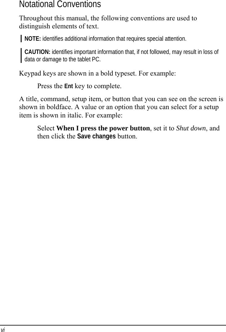 vi Notational Conventions Throughout this manual, the following conventions are used to distinguish elements of text. NOTE: identifies additional information that requires special attention.  CAUTION: identifies important information that, if not followed, may result in loss of data or damage to the tablet PC.  Keypad keys are shown in a bold typeset. For example: Press the Ent key to complete. A title, command, setup item, or button that you can see on the screen is shown in boldface. A value or an option that you can select for a setup item is shown in italic. For example: Select When I press the power button, set it to Shut down, and then click the Save changes button.  