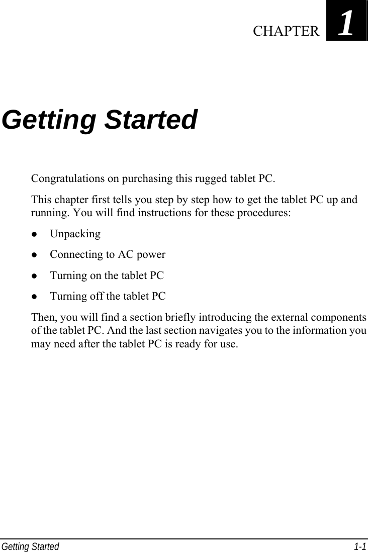  Getting Started  1-1 Chapter   1  Getting Started Congratulations on purchasing this rugged tablet PC. This chapter first tells you step by step how to get the tablet PC up and running. You will find instructions for these procedures: z Unpacking z Connecting to AC power z Turning on the tablet PC z Turning off the tablet PC Then, you will find a section briefly introducing the external components of the tablet PC. And the last section navigates you to the information you may need after the tablet PC is ready for use.  CHAPTER 