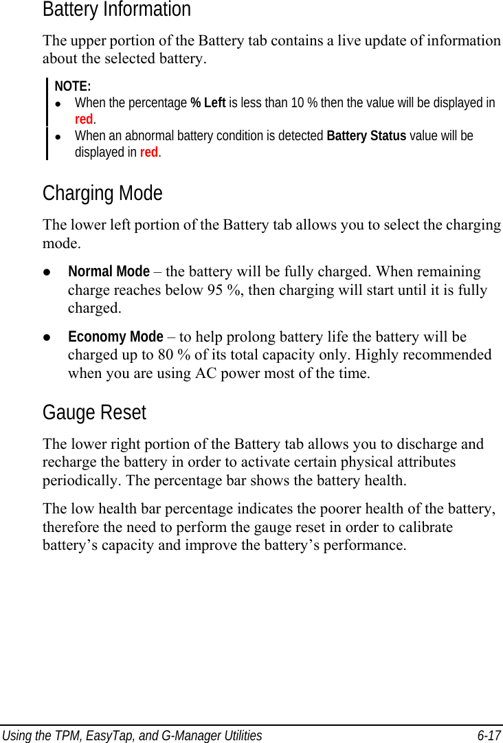  Using the TPM, EasyTap, and G-Manager Utilities  6-17 Battery Information The upper portion of the Battery tab contains a live update of information about the selected battery. NOTE: z When the percentage % Left is less than 10 % then the value will be displayed in red. z When an abnormal battery condition is detected Battery Status value will be displayed in red.  Charging Mode The lower left portion of the Battery tab allows you to select the charging mode. z Normal Mode – the battery will be fully charged. When remaining charge reaches below 95 %, then charging will start until it is fully charged. z Economy Mode – to help prolong battery life the battery will be charged up to 80 % of its total capacity only. Highly recommended when you are using AC power most of the time. Gauge Reset The lower right portion of the Battery tab allows you to discharge and recharge the battery in order to activate certain physical attributes periodically. The percentage bar shows the battery health. The low health bar percentage indicates the poorer health of the battery, therefore the need to perform the gauge reset in order to calibrate battery’s capacity and improve the battery’s performance. 