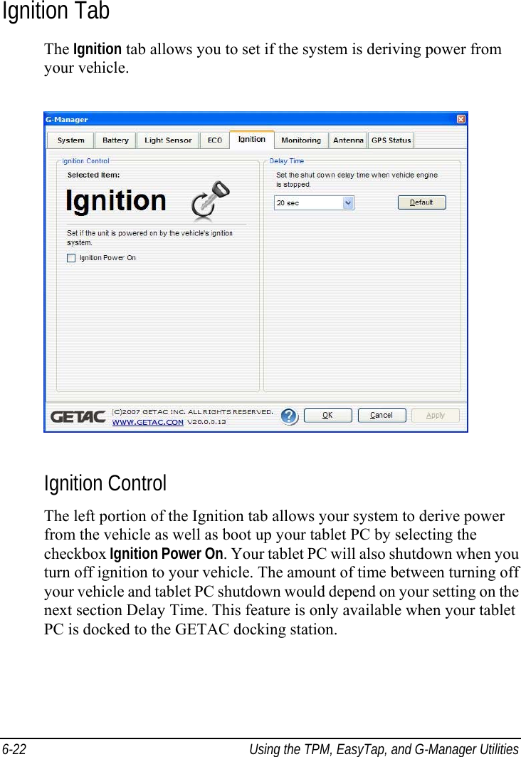  6-22  Using the TPM, EasyTap, and G-Manager Utilities Ignition Tab The Ignition tab allows you to set if the system is deriving power from your vehicle.  Ignition Control The left portion of the Ignition tab allows your system to derive power from the vehicle as well as boot up your tablet PC by selecting the checkbox Ignition Power On. Your tablet PC will also shutdown when you turn off ignition to your vehicle. The amount of time between turning off your vehicle and tablet PC shutdown would depend on your setting on the next section Delay Time. This feature is only available when your tablet PC is docked to the GETAC docking station. 